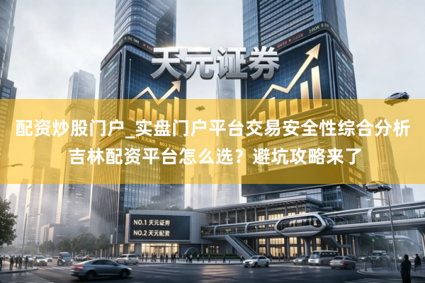 配资炒股门户_实盘门户平台交易安全性综合分析 吉林配资平台怎么选？避坑攻略来了