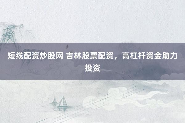 短线配资炒股网 吉林股票配资，高杠杆资金助力投资