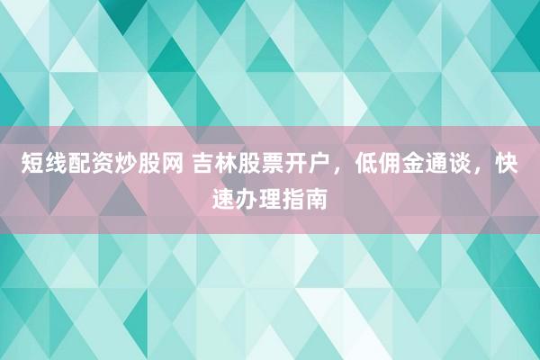 短线配资炒股网 吉林股票开户，低佣金通谈，快速办理指南